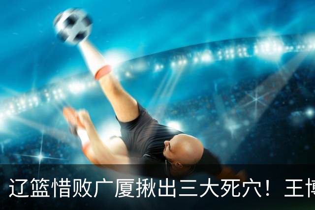 辽篮惜败广厦揪出三大死穴！王博把他们研究透了：直接打回原形了？