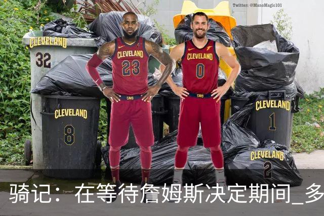 骑记：在等待詹姆斯决定期间 多位骑士内部成员一度相信他会回归